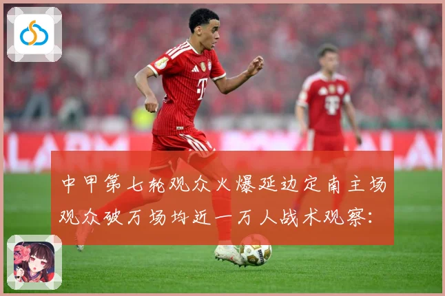 中甲第七轮观众火爆延边定南主场观众破万场均近一万人战术观察：最新赛事动态与深度分析
