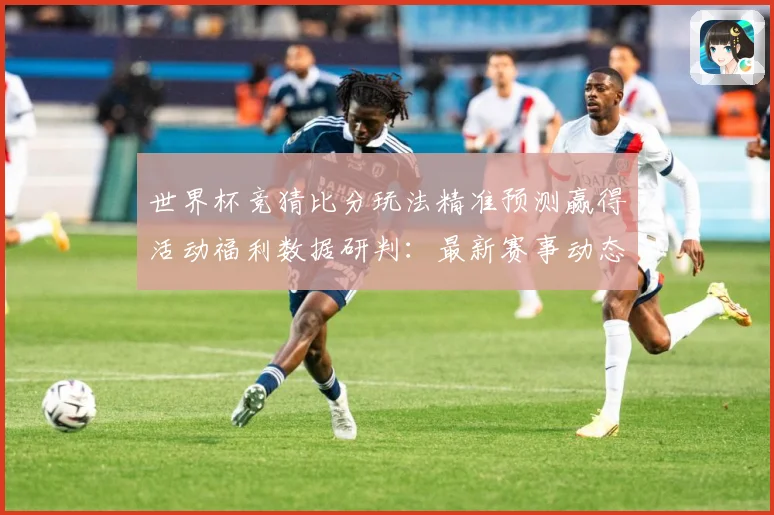 世界杯竞猜比分玩法精准预测赢得活动福利数据研判：最新赛事动态与深度分析