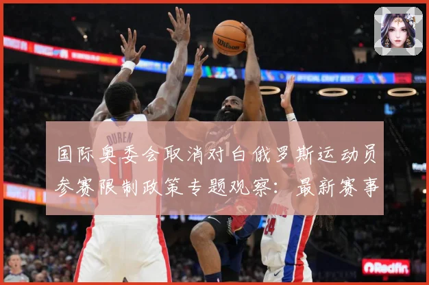 国际奥委会取消对白俄罗斯运动员参赛限制政策专题观察：最新赛事动态与深度分析