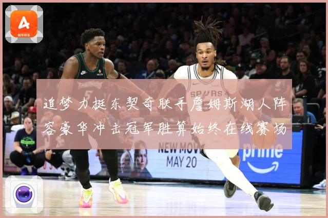 追梦力挺东契奇联手詹姆斯湖人阵容豪华冲击冠军胜算始终在线赛场复盘：最新赛事动态与深度分析