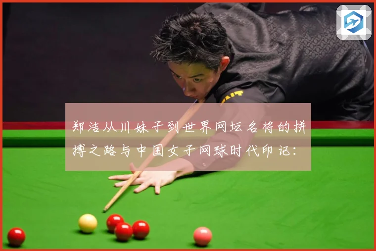郑洁从川妹子到世界网坛名将的拼搏之路与中国女子网球时代印记：最新赛事动态与深度分析